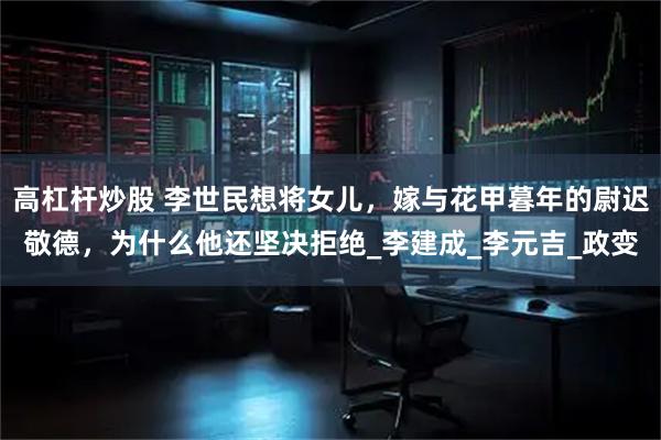 高杠杆炒股 李世民想将女儿，嫁与花甲暮年的尉迟敬德，为什么他还坚决拒绝_李建成_李元吉_政变