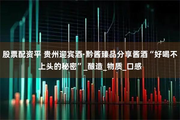 股票配资平 贵州迎宾酒·黔酱臻品分享酱酒“好喝不上头的秘密”_酿造_物质_口感