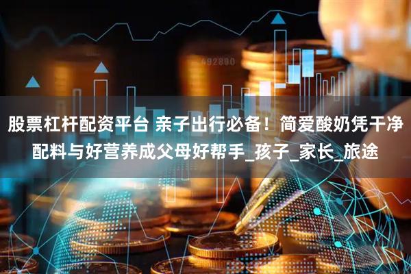 股票杠杆配资平台 亲子出行必备！简爱酸奶凭干净配料与好营养成父母好帮手_孩子_家长_旅途