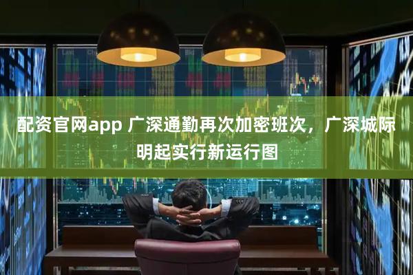 配资官网app 广深通勤再次加密班次，广深城际明起实行新运行图