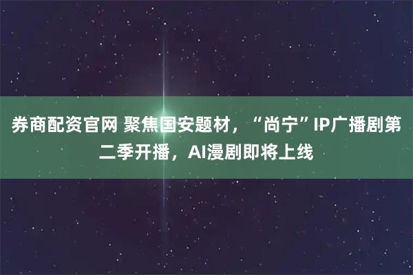券商配资官网 聚焦国安题材，“尚宁”IP广播剧第二季开播，AI漫剧即将上线