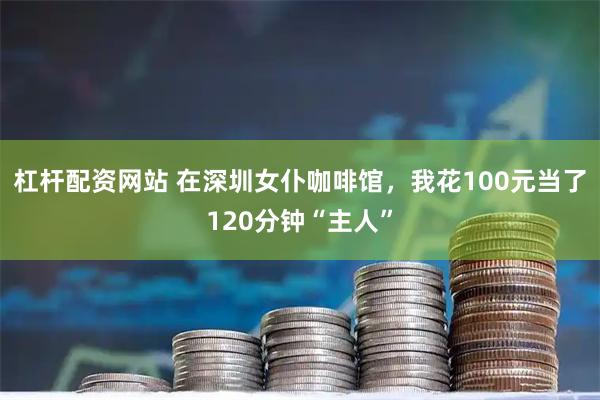 杠杆配资网站 在深圳女仆咖啡馆，我花100元当了120分钟“主人”