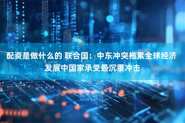 配资是做什么的 联合国：中东冲突拖累全球经济 发展中国家承受最沉重冲击